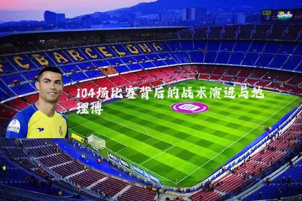 104场比赛背后的战术演进与地理博弈